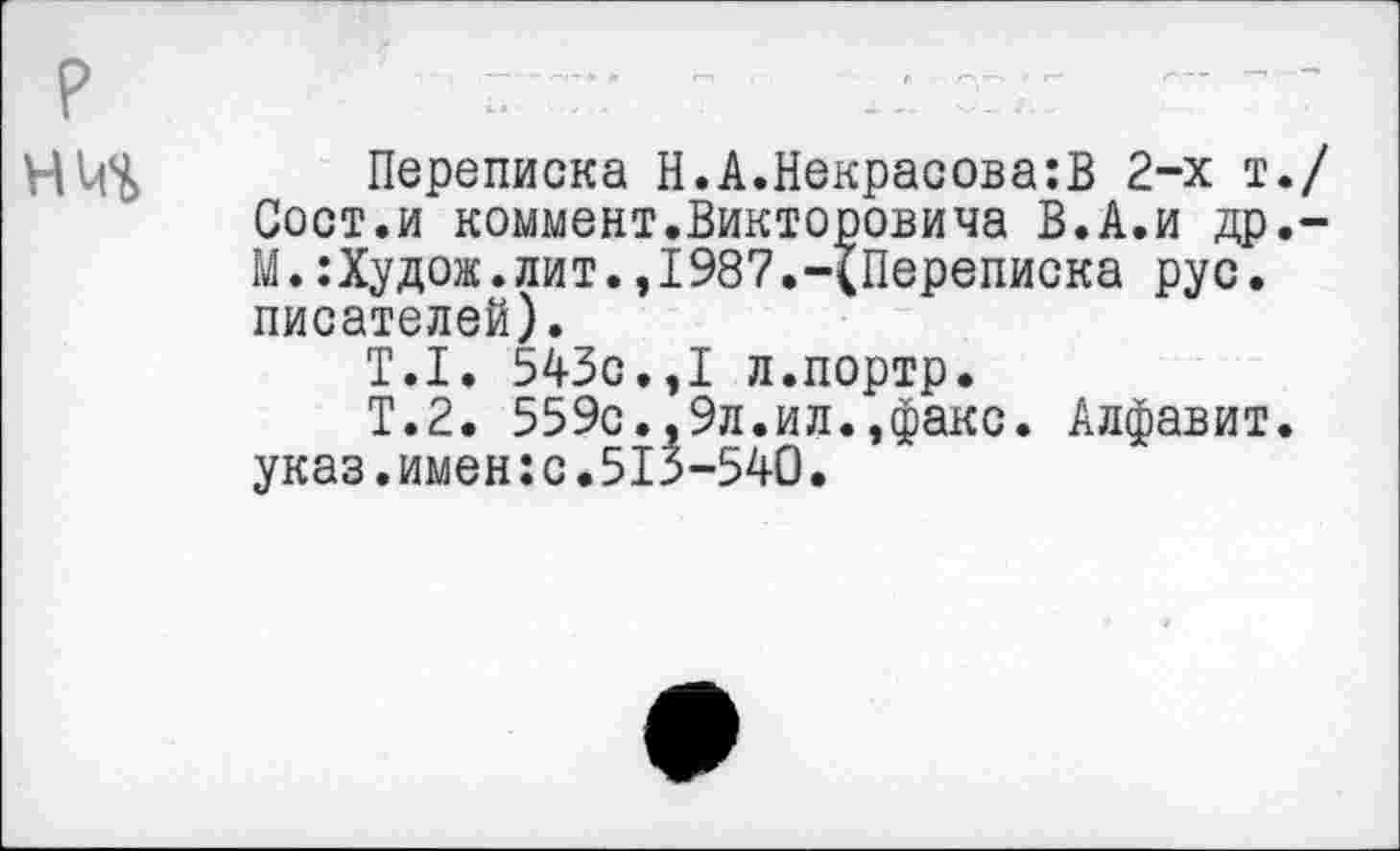 ﻿Переписка Н.А.Некрасова:]} 2-х т. Сост.и коммент.Викторовича В.А.и др. М.:Худож. лит.,I987.-{Переписка рус. писателей).
Т.1. 543с.,1 л.портр.
Т.2. 559с.,9л.ил.,факс. Алфавит, указ.имен:с.513-540.